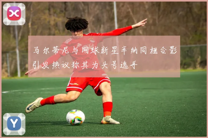 马尔蒂尼与网球新星辛纳同框合影引发热议称其为头号选手