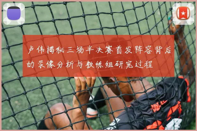 卢伟揭秘三场半决赛首发阵容背后的录像分析与教练组研究过程