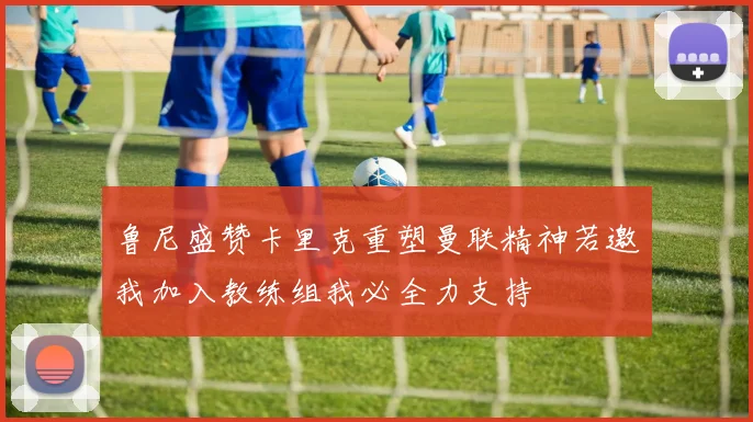 鲁尼盛赞卡里克重塑曼联精神若邀我加入教练组我必全力支持