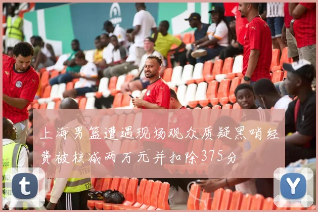 上海男篮遭遇现场观众质疑黑哨经费被核减两万元并扣除375分