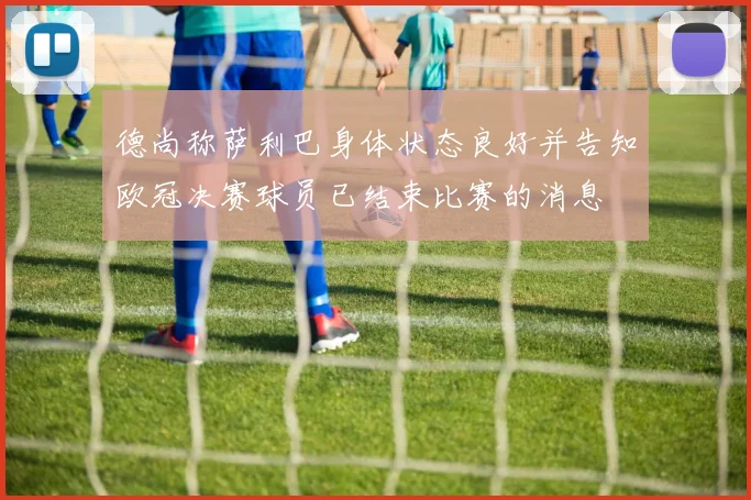 德尚称萨利巴身体状态良好并告知欧冠决赛球员已结束比赛的消息