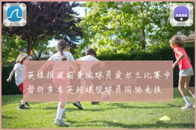 英媒报道前曼城球员爱尔兰比赛中骨折多名英超退役球员同场竞技