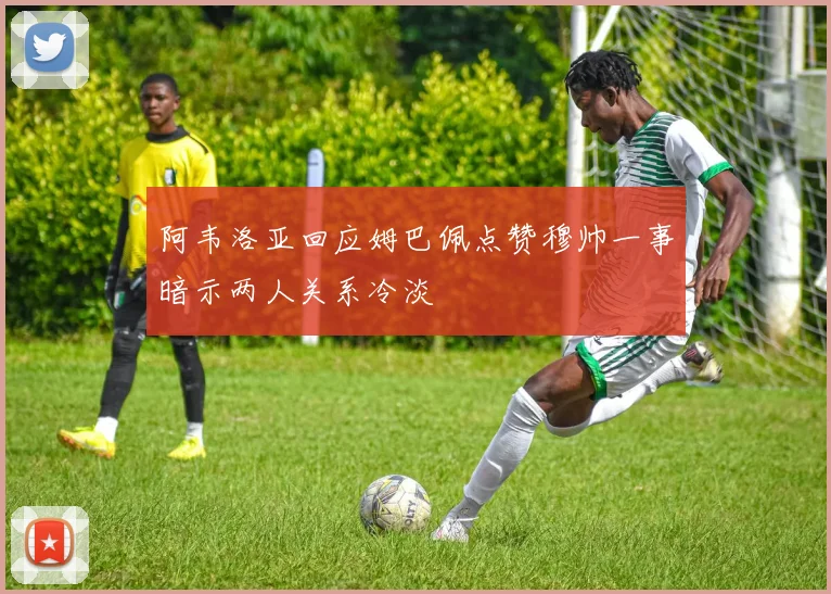 阿韦洛亚回应姆巴佩点赞穆帅一事暗示两人关系冷淡