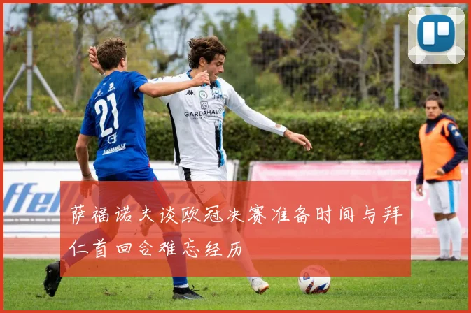 萨福诺夫谈欧冠决赛准备时间与拜仁首回合难忘经历