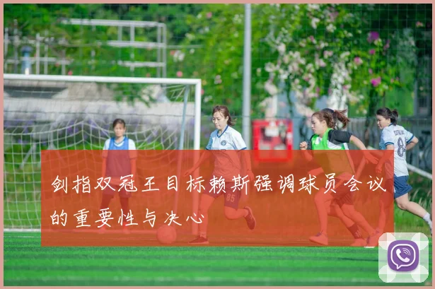 剑指双冠王目标赖斯强调球员会议的重要性与决心
