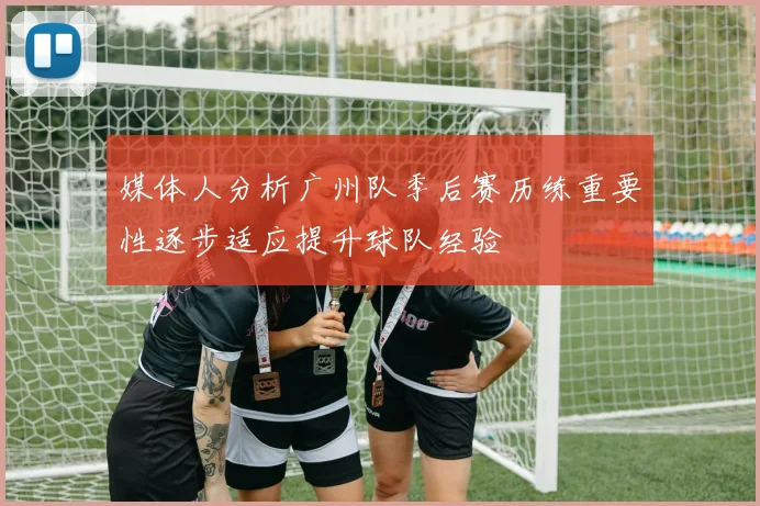 媒体人分析广州队季后赛历练重要性逐步适应提升球队经验