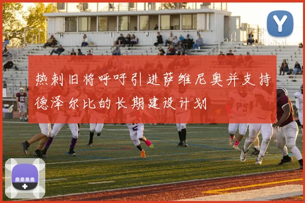 热刺旧将呼吁引进萨维尼奥并支持德泽尔比的长期建设计划