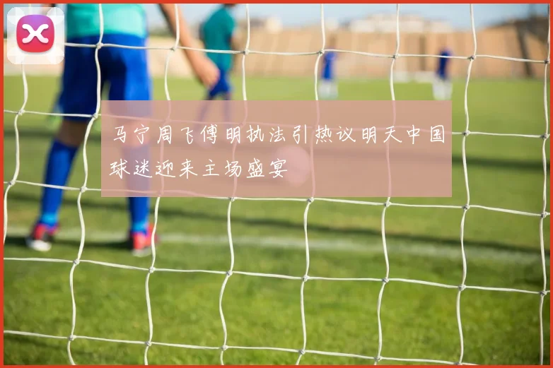 马宁周飞傅明执法引热议明天中国球迷迎来主场盛宴